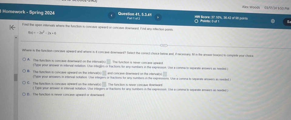 Alex Woods 03/17/24 9:50 PM
Homework - Spring 2024 Question 41, 5.3.41 Part 1 of 2 HW Score: 37.16%, 36.42 of 98 points
Points: 0 of 1 Sa
Find the open intervals where the function is concave upward or concave downward. Find any inflection points
f(x)=-2x^2-2x+6
Where is the function concave upward and where is it concave downward? Select the correct choice below and, if necessary, fill in the answer box(es) to complete your choice
A. The function is concave downward on the interval(s) □ The function is never concave upward.
(Type your answer in interval notation. Use integers or fractions for any numbers in the expression. Use a comma to separate answers as needed.)
B. The function is concave upward on the interval(s) and concave downward on the interval(s)
(Type your answers in interval notation. Use integers or fractions for any numbers in the expressions. Use a comma to separate answers as needed.)
C. The function is concave upward on the interval(s) The function is never concave downward.
( Type your answer in interval notation. Use integers or fractions for any numbers in the expression. Use a comma to separate answers as needed.)
D. The function is never concave upward or downward.