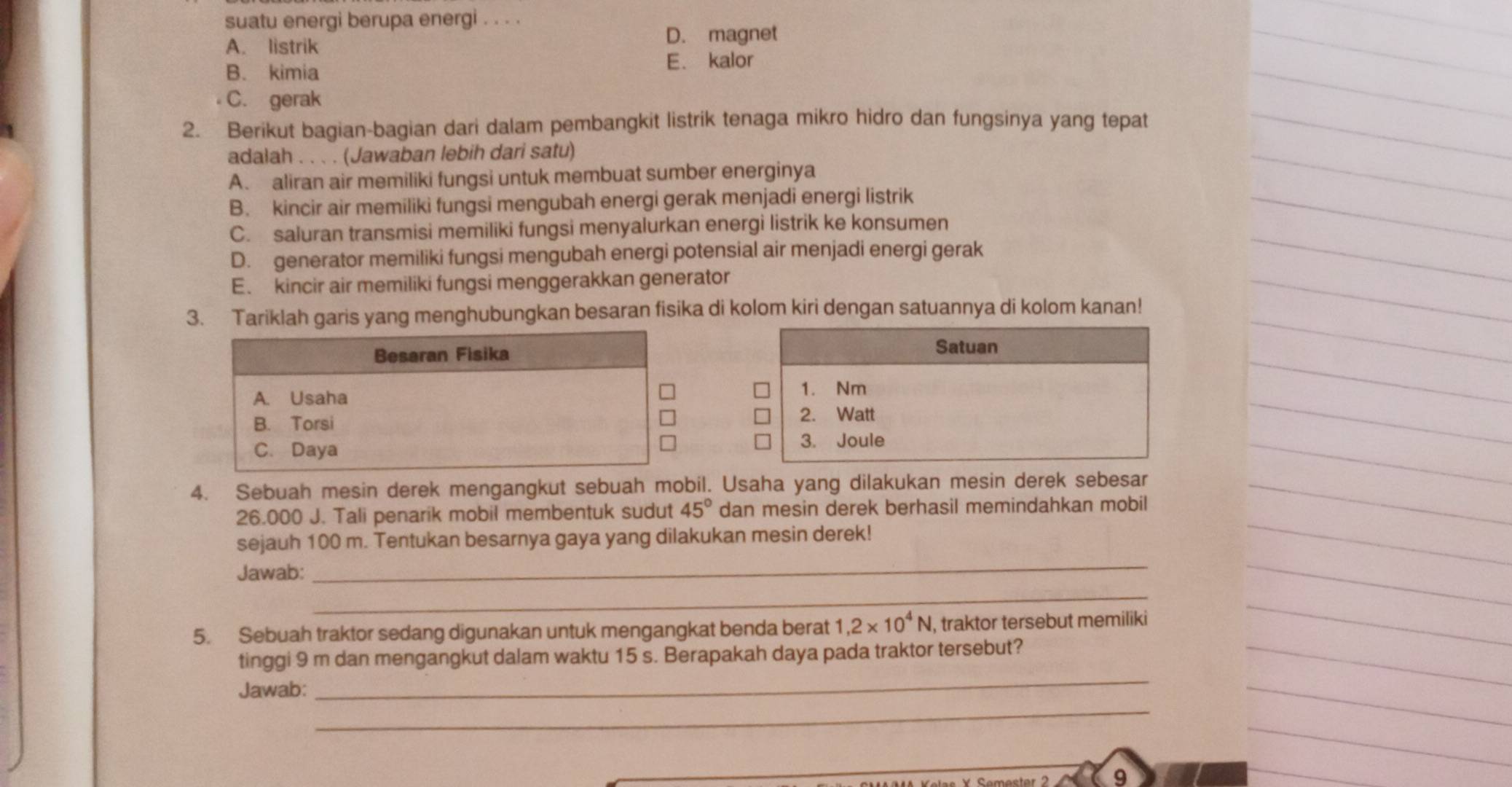 suatu energi berupa energi . . . .
A. listrik
D. magnet
B. kimia
E. kalor
C. gerak
2. Berikut bagian-bagian dari dalam pembangkit listrik tenaga mikro hidro dan fungsinya yang tepat
adalah . . . . (Jawaban lebih dari satu)
A. aliran air memiliki fungsi untuk membuat sumber energinya
B. kincir air memiliki fungsi mengubah energi gerak menjadi energi listrik
C. saluran transmisi memiliki fungsi menyalurkan energi listrik ke konsumen
D. generator memiliki fungsi mengubah energi potensial air menjadi energi gerak
E. kincir air memiliki fungsi menggerakkan generator
3. Tariklah garis yang menghubungkan besaran fisika di kolom kiri dengan satuannya di kolom kanan!
Besaran Fisika
Satuan
A. Usaha
1. Nm
B. Torsi
2. Watt
C. Daya
3. Joule
4. Sebuah mesin derek mengangkut sebuah mobil. Usaha yang dilakukan mesin derek sebesar
26.000 J. Tali penarik mobil membentuk sudut 45° dan mesin derek berhasil memindahkan mobil
sejauh 100 m. Tentukan besarnya gaya yang dilakukan mesin derek!
Jawab:
_
_
5. Sebuah traktor sedang digunakan untuk mengangkat benda berat 1, 2* 10^4N , traktor tersebut memiliki
_
tinggi 9 m dan mengangkut dalam waktu 15 s. Berapakah daya pada traktor tersebut?
_
Jawab:
9