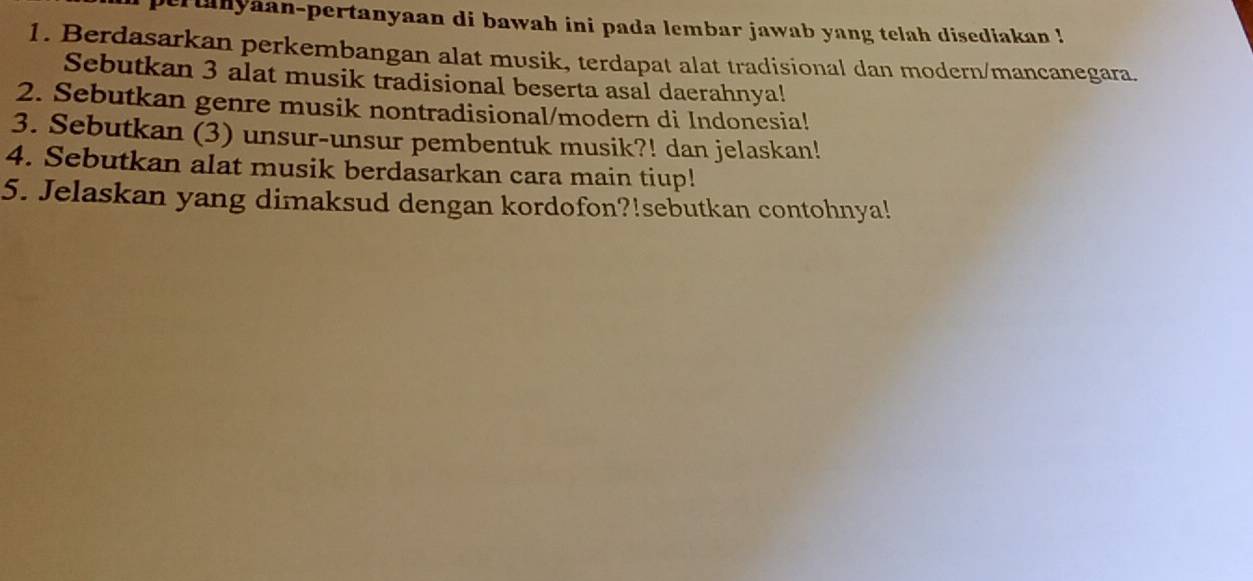 er tanyaan-pertanyaan di bawah ini pada lembar jawab yang telah disediakan ! 
1. Berdasarkan perkembangan alat musik, terdapat alat tradisional dan modern/mancanegara. 
Sebutkan 3 alat musik tradisional beserta asal daerahnya! 
2. Sebutkan genre musik nontradisional/modern di Indonesia! 
3. Sebutkan (3) unsur-unsur pembentuk musik?! dan jelaskan! 
4. Sebutkan alat musik berdasarkan cara main tiup! 
5. Jelaskan yang dimaksud dengan kordofon?!sebutkan contohnya!