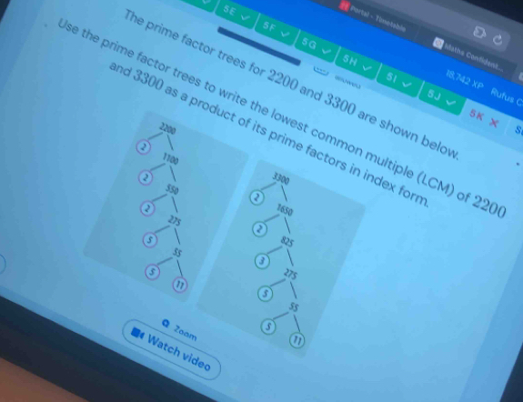 SE 
5 F 
HPortal - Timetable Maths Confident. 
5G 
5H 
he prime factor trees for 2200 and 3300 are shown belo

51
18,742 XP 
5 J Rufus C 
e the prime factor trees to write the lowest common multiple (LCM) of 22
5 K S= x°
2200 s 
nd 3300 as a product of its prime factors in index for 
② 1100
a 3300
550 a
2 7650
275
825
35
3
o 275
a
5

5
Q Zoam 
a 
Watch videc