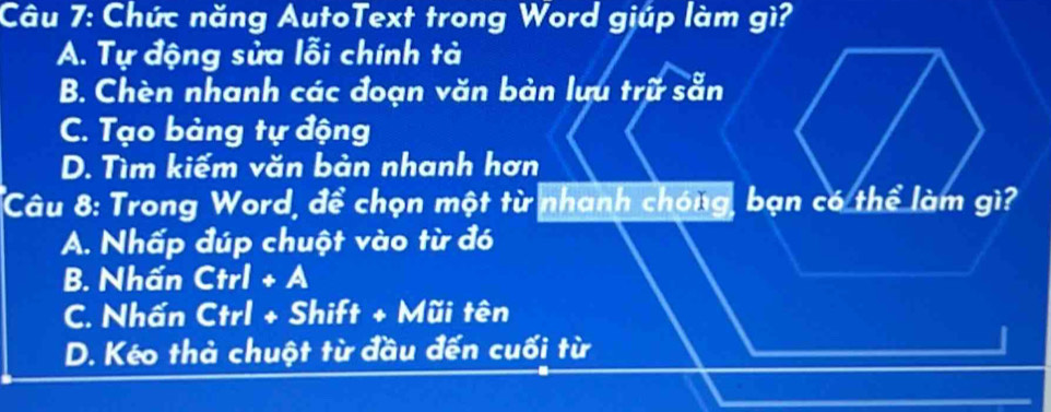 Chức năng AutoText trong Word giúp làm gì?
A. Tự động sửa lỗi chính tả
B. Chèn nhanh các đoạn văn bản lưu trữ sẵn
C. Tạo bảng tự động
D. Tìm kiếm văn bản nhanh hơn
Câu 8: Trong Word, để chọn một từ nhanh chóng, bạn có thể làm gì?
A. Nhấp đúp chuột vào từ đó
B. Nhấn Ctrl+A
C. Nhấn Ctrl + Shift + Mũi tên
D. Kéo thả chuột từ đầu đến cuối từ