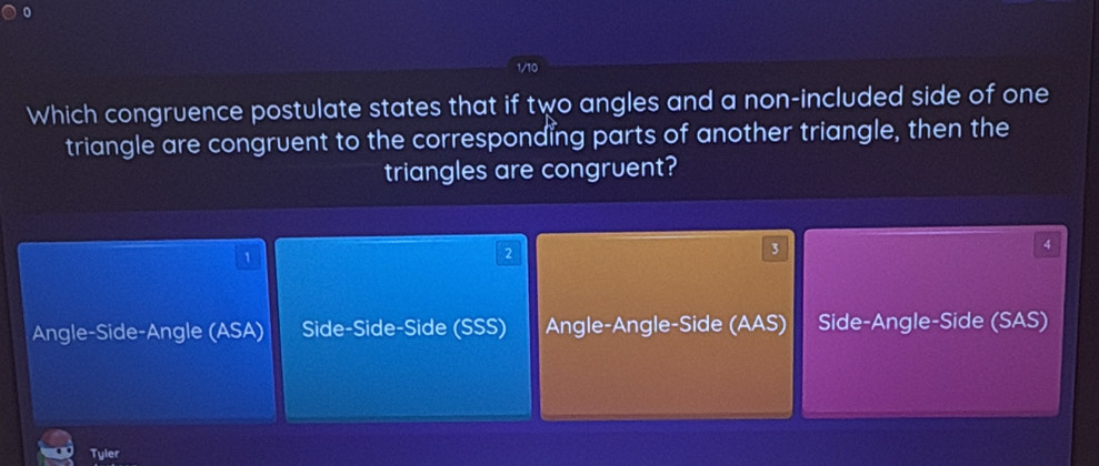 Which congruence postulate states that if two angles and a non-included side of one
triangle are congruent to the corresponding parts of another triangle, then the
triangles are congruent?
1
2
3
4
Angle-Side-Angle (ASA) Side-Side-Side (SSS) Angle-Angle-Side (AAS) Side-Angle-Side (SAS)
Tyler