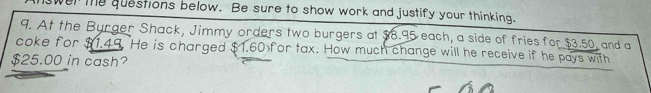 wen te questions below. Be sure to show work and justify your thinking. 
9. At the Burger Shack, Jimmy orders two burgers at $8.95 each, a side of fries for $3.50, and a 
coke for $1.49. He is charged $1.60 for tax. How much change will he receive if he pays with
$25.00 in cash?