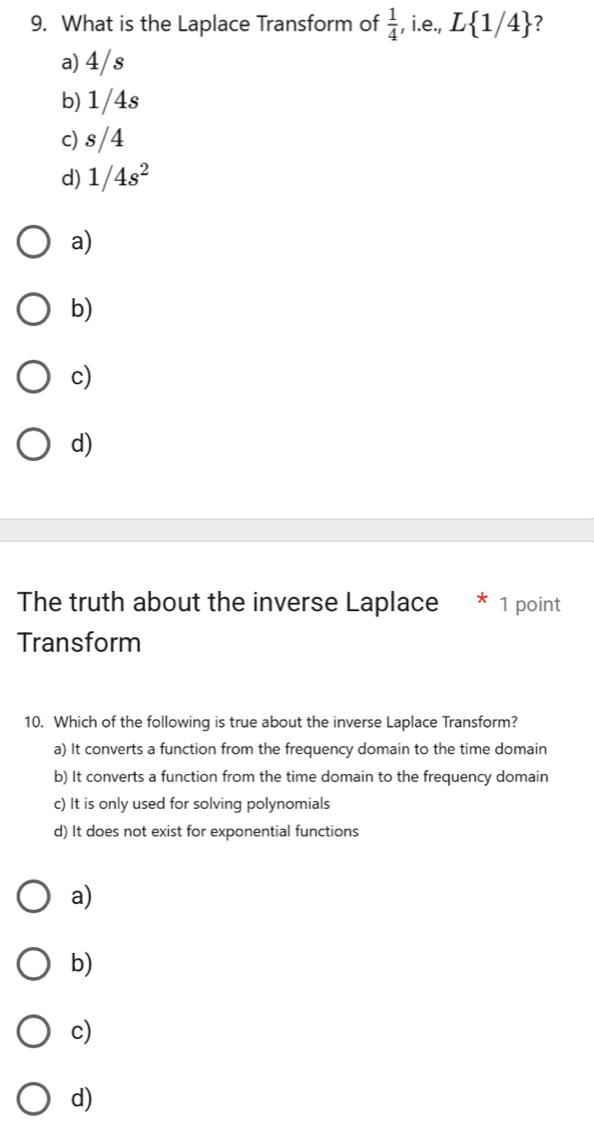 What is the Laplace Transform of  1/4  , i.e., L 1/4 ?
a) 4/s
b) 1/4s
c) s/4
d) 1/4s^2
a)
b)
c)
d)
The truth about the inverse Laplace * 1 point
Transform
10. Which of the following is true about the inverse Laplace Transform?
a) It converts a function from the frequency domain to the time domain
b) It converts a function from the time domain to the frequency domain
c) It is only used for solving polynomials
d) It does not exist for exponential functions
a)
b)
c)
d)