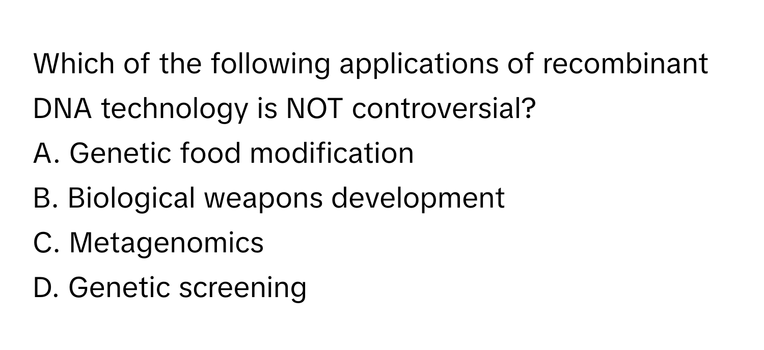 Which of the following applications of recombinant DNA technology is NOT controversial?

A. Genetic food modification
B. Biological weapons development
C. Metagenomics
D. Genetic screening