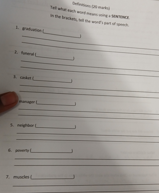 Definitions (20 marks) 
Tell what each word means using a SENTENCE. 
In the brackets, tell the word’s part of speech. 
_ 
1. graduation(_ ) 
_ 
_ 
2. funeral ( 
_ 
_ 
3. casket (_ ) 
_ 
_ 
_ 
manager ( 
_ 
_ 
5. neighbor (_  
_ 
_ 
6. poverty (_ ) 
_ 
_ 
7. muscles (_ J 
_ 
_