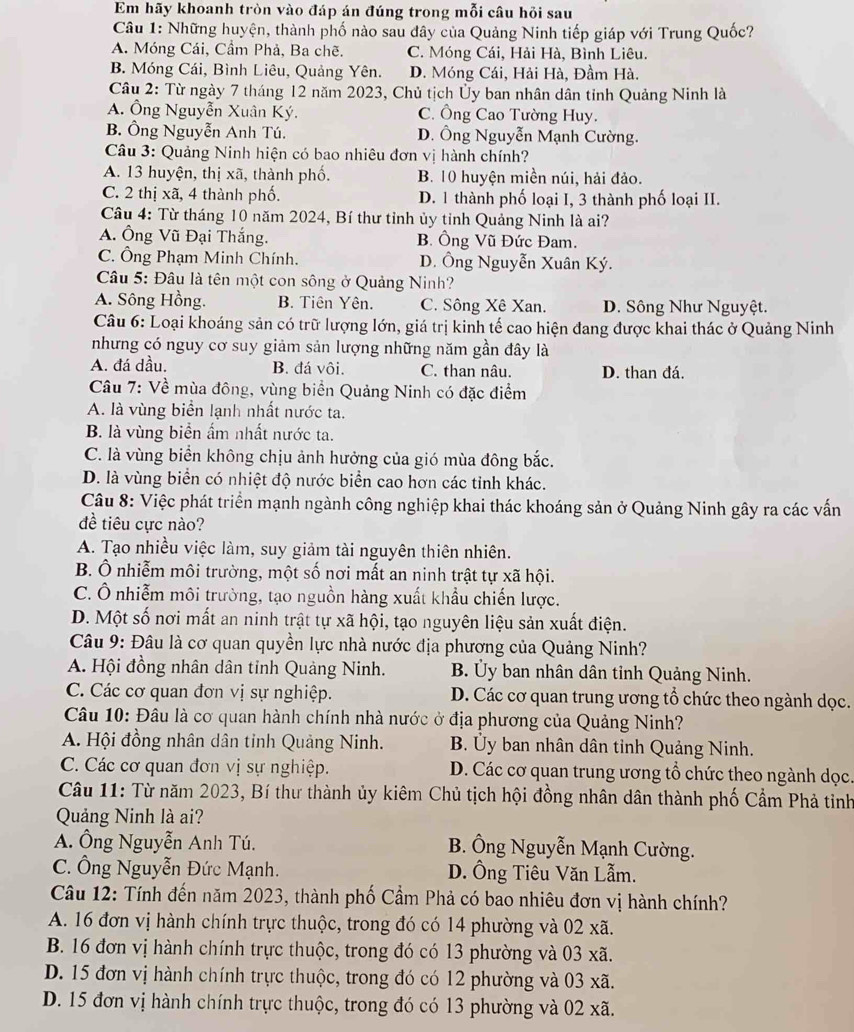 Em hãy khoanh tròn vào đáp án đúng trong mỗi câu hỏi sau
Câu 1: Những huyện, thành phố nào sau đây của Quảng Ninh tiếp giáp với Trung Quốc?
A. Móng Cái, Cầm Phả, Ba chẽ. C. Móng Cái, Hải Hà, Bình Liêu.
B. Móng Cái, Bình Liêu, Quảng Yên. D. Móng Cái, Hải Hà, Đầm Hà.
Câu 2: Từ ngày 7 tháng 12 năm 2023, Chủ tịch Ủy ban nhân dân tỉnh Quảng Ninh là
A. Ông Nguyễn Xuân Ký. C. Ông Cao Tường Huy.
B. Ông Nguyễn Anh Tú. D. Ông Nguyễn Mạnh Cường.
Câu 3: Quảng Ninh hiện có bao nhiêu đơn vị hành chính?
A. 13 huyện, thị xã, thành phố. B. 10 huyện miền núi, hải đảo.
C. 2 thị xã, 4 thành phố. D. 1 thành phố loại I, 3 thành phố loại II.
Cầu 4: Từ tháng 10 năm 2024, Bí thư tỉnh ủy tỉnh Quảng Ninh là ai?
A. Ông Vũ Đại Thắng. B. Ông Vũ Đức Đam.
C. Ông Phạm Minh Chính. D. Ông Nguyễn Xuân Ký.
Câu 5: Đâu là tên một con sông ở Quảng Ninh?
A. Sông Hồng. B. Tiên Yên. C. Sông Xê Xan. D. Sông Như Nguyệt.
Câu 6: Loại khoáng sản có trữ lượng lớn, giá trị kinh tế cao hiện đang được khai thác ở Quảng Ninh
nhưng có nguy cơ suy giảm sản lượng những năm gần đây là
A. đá dầu. B. đá vôi. C. than nâu. D. than đá.
Câu 7: Về mùa đông, vùng biển Quảng Ninh có đặc điểm
A. là vùng biển lạnh nhất nước ta.
B. là vùng biển ẩm nhất nước ta.
C. là vùng biển không chịu ảnh hưởng của gió mùa đông bắc.
D. là vùng biển có nhiệt độ nước biển cao hơn các tỉnh khác.
Câu 8: Việc phát triển mạnh ngành công nghiệp khai thác khoáng sản ở Quảng Ninh gây ra các vấn
đề tiêu cực nào?
A. Tạo nhiều việc làm, suy giảm tài nguyên thiên nhiên.
B. Ô nhiễm môi trường, một số nơi mất an ninh trật tự xã hội.
C. Ô nhiễm môi trường, tạo nguồn hàng xuất khẩu chiến lược.
D. Một số nơi mất an ninh trật tự xã hội, tạo nguyên liệu sản xuất điện.
Câu 9: Đâu là cơ quan quyền lực nhà nước địa phương của Quảng Ninh?
A. Hội đồng nhân dân tỉnh Quảng Ninh. B. Ủy ban nhân dân tỉnh Quảng Ninh.
C. Các cơ quan đơn vị sự nghiệp. D. Các cơ quan trung ương tổ chức theo ngành dọc.
Câu 10: Đâu là cơ quan hành chính nhà nước ở địa phương của Quảng Ninh?
A. Hội đồng nhân dân tỉnh Quảng Ninh. B. Ủy ban nhân dân tỉnh Quảng Ninh.
C Các cơ quan đơn vị sự nghiệp. D. Các cơ quan trung ương tổ chức theo ngành dọc.
Câu 11: Từ năm 2023, Bí thư thành ủy kiêm Chủ tịch hội đồng nhân dân thành phố Cầm Phả tinh
Quảng Ninh là ai?
A. Ông Nguyễn Anh Tú. B. Ông Nguyễn Mạnh Cường.
C. Ông Nguyễn Đức Mạnh. D. Ông Tiêu Văn Lẫm.
Câu 12: Tính đến năm 2023, thành phố Cầm Phả có bao nhiêu đơn vị hành chính?
A. 16 đơn vị hành chính trực thuộc, trong đó có 14 phường và 02 xã.
B. 16 đơn vị hành chính trực thuộc, trong đó có 13 phường và 03 xã.
D. 15 đơn vị hành chính trực thuộc, trong đó có 12 phường và 03 xã.
D. 15 đơn vị hành chính trực thuộc, trong đó có 13 phường và 02 xã.