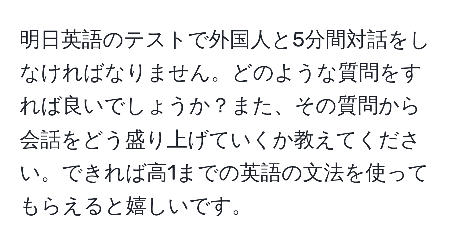 明日英語のテストで外国人と5分間対話をしなければなりません。どのような質問をすれば良いでしょうか？また、その質問から会話をどう盛り上げていくか教えてください。できれば高1までの英語の文法を使ってもらえると嬉しいです。