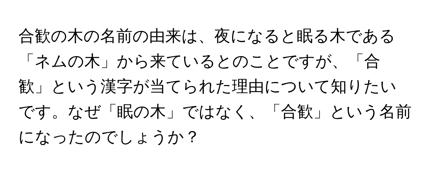 合歓の木の名前の由来は、夜になると眠る木である「ネムの木」から来ているとのことですが、「合歓」という漢字が当てられた理由について知りたいです。なぜ「眠の木」ではなく、「合歓」という名前になったのでしょうか？