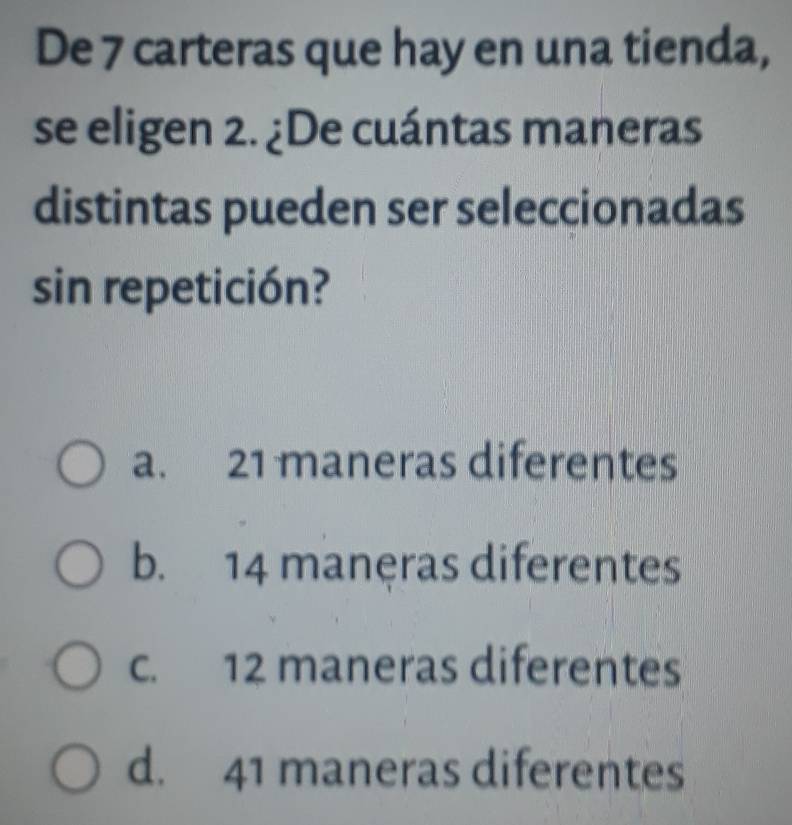 De 7 carteras que hay en una tienda,
se eligen 2. ¿De cuántas maneras
distintas pueden ser seleccionadas
sin repetición?
a. 21 maneras diferentes
b. 14 maneras diferentes
c. 12 maneras diferentes
d. 41 maneras diferentes