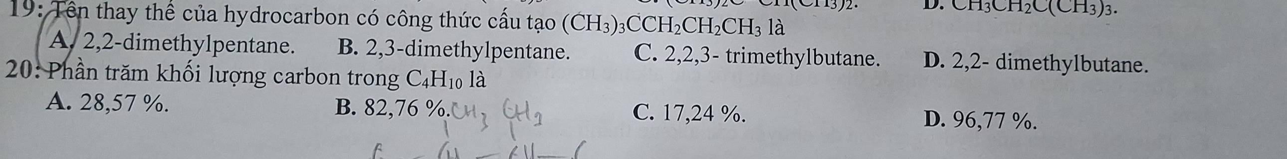 CH_3CH_2C(CH_3)_3. 
19: Tên thay thể của hydrocarbon có công thức cấu tạo (CH_3)_3CCH_2CH_2CH_3la
A. 2, 2 -dimethylpentane. B. 2, 3 -dimethylpentane. C. 2, 2, 3 - trimethylbutane. D. 2, 2 - dimethylbutane.
20: Phần trăm khối lượng carbon trong C. _4H 10 là
A. 28,57 %. B. 82 2,76 %. C. 17,24 %. D. 96,77 %.