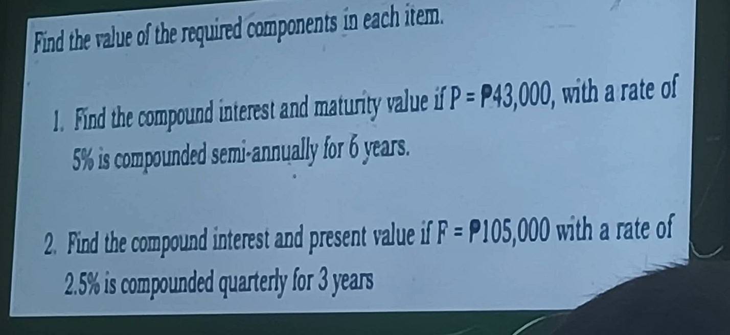 Find the value of the required components in each item. 
1. Find the compound interest and maturity value if P=P43,000, with a rate of
5% is compounded semi-annually for 6 years. 
2. Find the compound interest and present value if F=P105,000 with a rate of
2.5% is compounded quarterly for 3 years