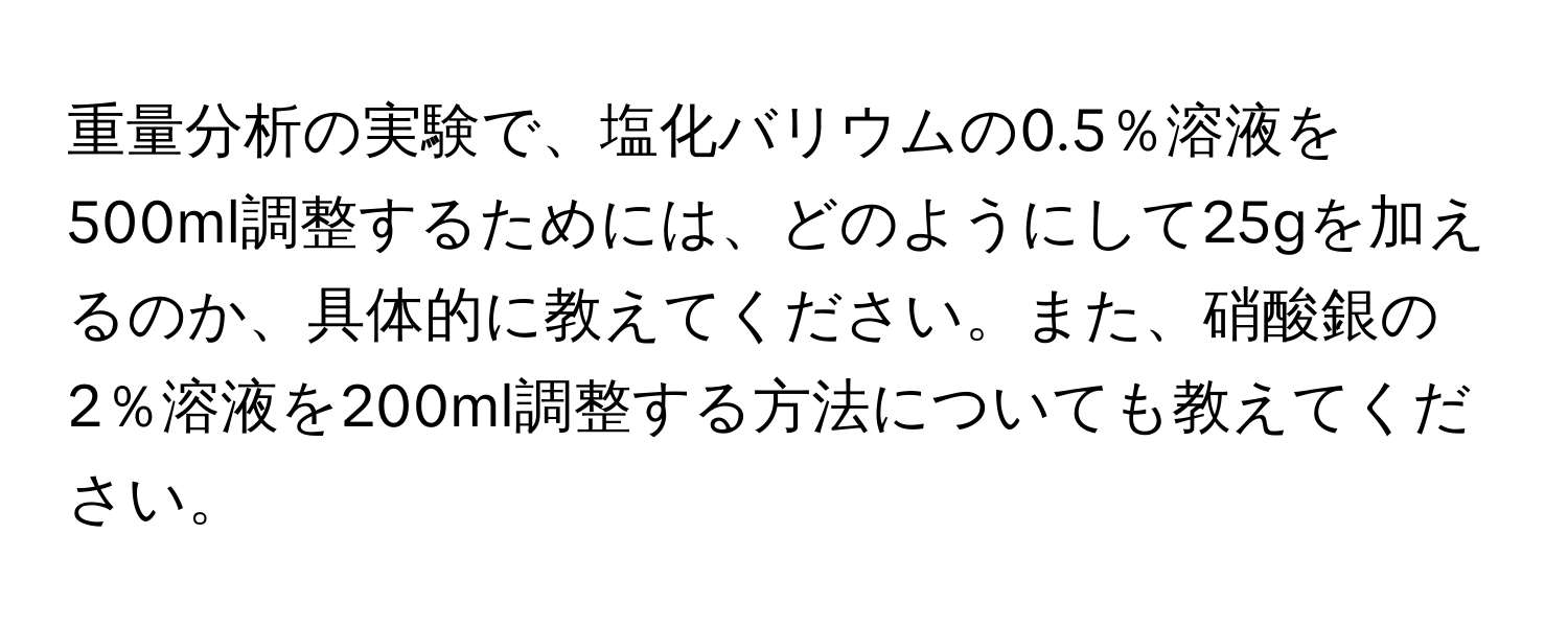 重量分析の実験で、塩化バリウムの0.5％溶液を500ml調整するためには、どのようにして25gを加えるのか、具体的に教えてください。また、硝酸銀の2％溶液を200ml調整する方法についても教えてください。