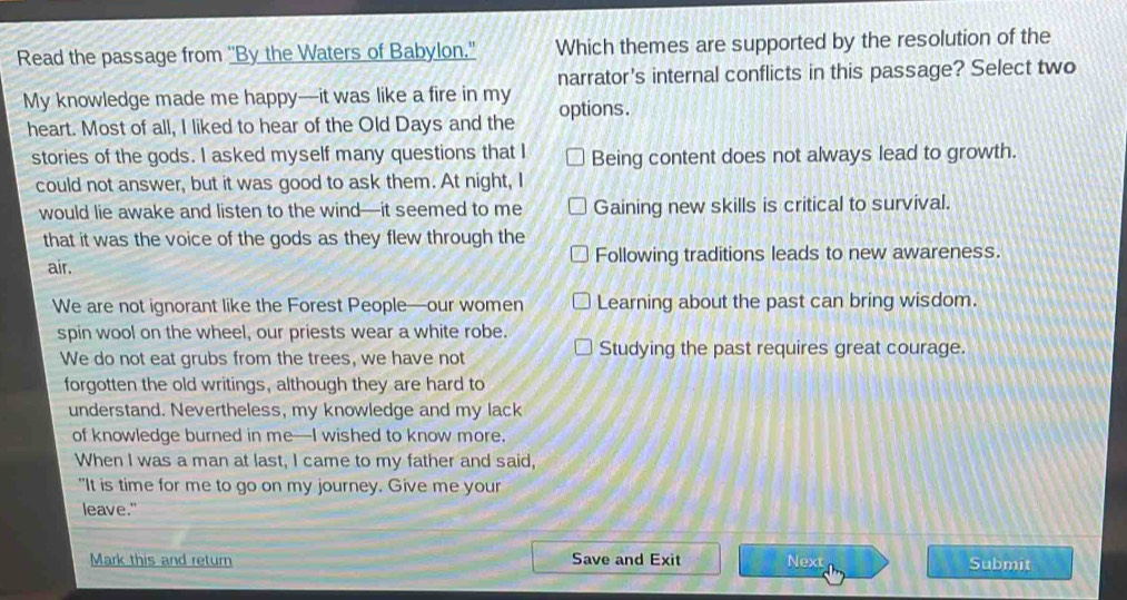 Read the passage from ''By the Waters of Babylon.'' Which themes are supported by the resolution of the
narrator's internal conflicts in this passage? Select two
My knowledge made me happy—it was like a fire in my options .
heart. Most of all, I liked to hear of the Old Days and the
stories of the gods. I asked myself many questions that I Being content does not always lead to growth.
could not answer, but it was good to ask them. At night, I
would lie awake and listen to the wind—it seemed to me Gaining new skills is critical to survival.
that it was the voice of the gods as they flew through the
air. Following traditions leads to new awareness.
We are not ignorant like the Forest People—our women Learning about the past can bring wisdom.
spin wool on the wheel, our priests wear a white robe.
We do not eat grubs from the trees, we have not Studying the past requires great courage.
forgotten the old writings, although they are hard to
understand. Nevertheless, my knowledge and my lack
of knowledge burned in me—I wished to know more.
When I was a man at last, I came to my father and said,
"It is time for me to go on my journey. Give me your
leave."
Mark this and return Save and Exit Next Submit
