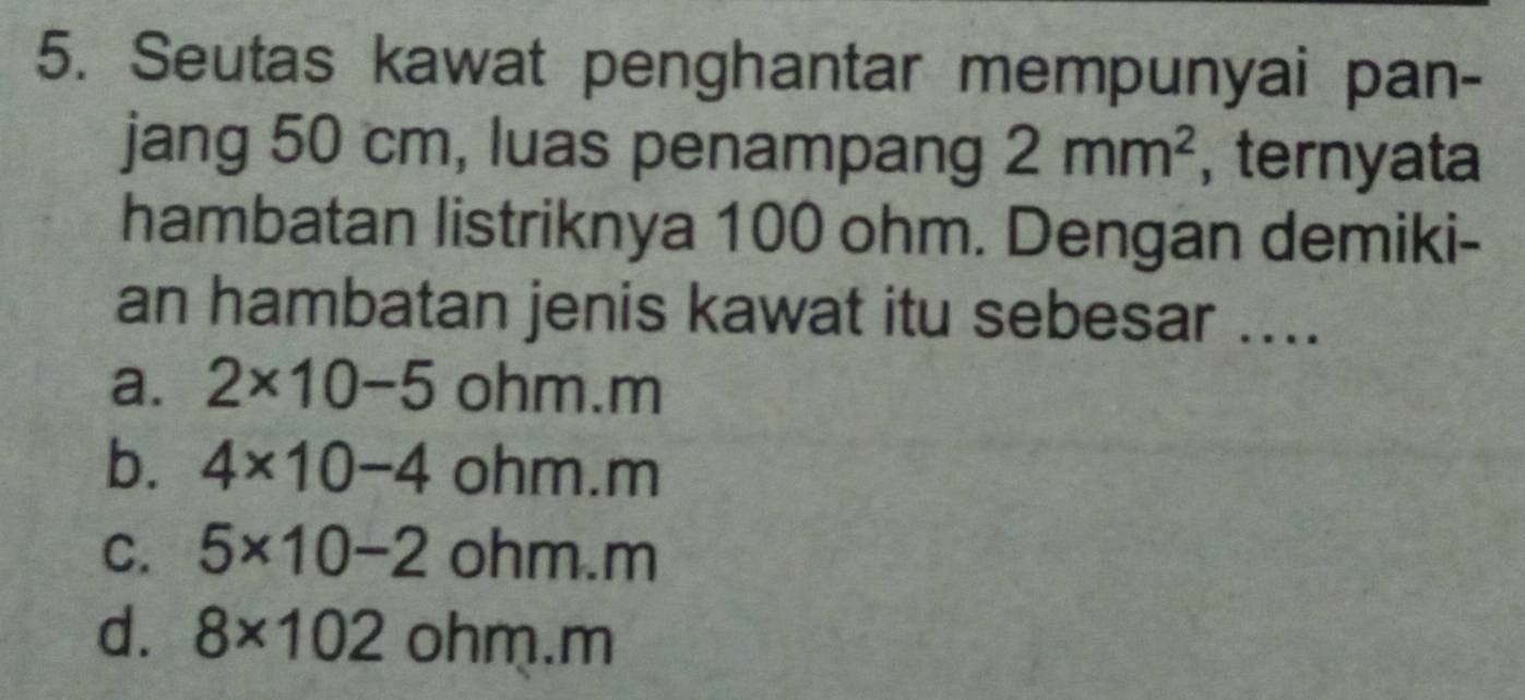 Seutas kawat penghantar mempunyai pan-
jang 50 cm, luas penampang 2mm^2 , ternyata
hambatan listriknya 100 ohm. Dengan demiki-
an hambatan jenis kawat itu sebesar ....
a. 2* 10-5 ohm. m
b. 4* 10-4 ohm. m
C. 5* 10-2oh in n.m
d. 8* 102ohm.r m