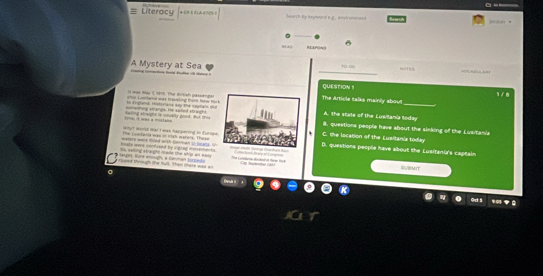 Actveve
=As Bos===
Literacy # GR 6 ELA-6105-1 Search by keyword e.g... environment Search
]ordan
READ RESPOND
A Mystery at Sea _NOTES VOCABULARY
a Social Studies: US History II
QUESTION 1 1 / 8
It was May 7, 1915. The British passenger The Article talks mainly about
ship Lusitania was traveling from New Yor
to England. Historians say the captain didA. the state of the Lusitania today
something strange. He sailed straight.
Sailing straight is usually good. But thiB. questions people have about the sinking of the Lusitania
time, it was a mistakeC. the location of the Lusitania today
Why? World War I was happening in Europe
waters were filled with German U-boats. U-
The Lusitania was in Irish waters. TheseD. questions people have about the Lusitania's captain
boats were confused by zigzag movements.ain Coflecton/Library of Congress
So, sailing straight made the ship an easy The Lusitania docked in New Yrork SUBMIT
target. Sure enough, a German torpedo City, Seplember 1907
ripped through the hull. Then there was an
0
Desk 1 >
Oct 5 9.05