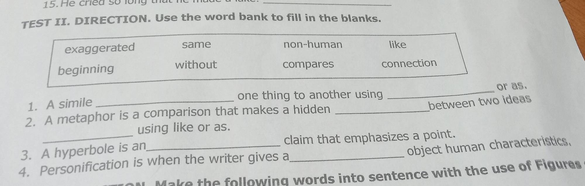 He cried số long th
_
TEST II. DIRECTION. Use the word bank to fill in the blanks.
same non-human
exaggerated like
without compares
beginning connection
one thing to another using _or as.
1. A simile_
between two ideas
2. A metaphor is a comparison that makes a hidden_
using like or as.
3. A hyperbole is an_ claim that emphasizes a point.
object human characteristics.
4. Personification is when the writer gives a_
Make the followina words into sentence with the use of Figures