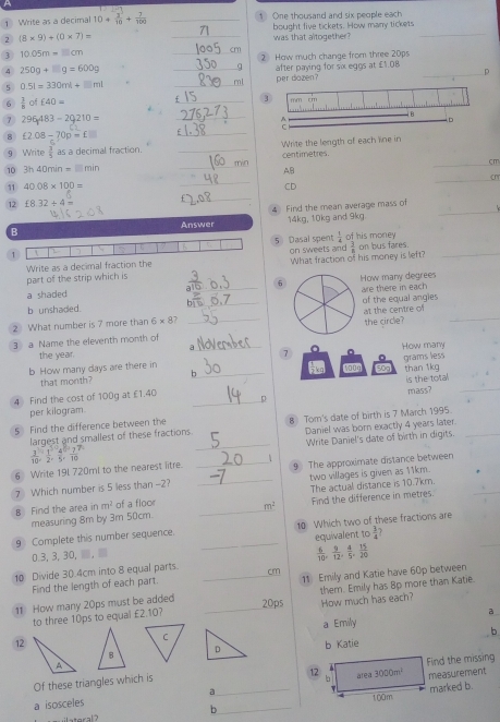 A
1 Write as a decimal 10+ 3^2/10 + 7/100  _One thousand and six people each
bought five tickets. How many tickets
2 (8* 9)+(0* 7)=
_was that altogether?
_
3 10.05m=□ cm
_2 How much change from three 20ps
4 250g+□ g=600g
_after paying for sx eggs at £1.08
5 0.5l=330ml+□ ml _zen? _D
6  1/8  of £40=
_
7 296,483-29210=
_
8 f2.08-70p=f□
_
9 Write  3/5  as a decimal fraction. _Write the length of each line in
cm
_
AB
_
 3h40min=□ min _min centimetres.
_
cn
11 40.08* 100= CD
_
_
12 £8.32/ 4=
4 Find the mean average mass of
B 14kg, 10kg and 9kg.
Answer
 1/4 
B
 3/8 
1 7 5 Dasal spent on sweets and of his money on bus fares._
Write as a decimal fraction the
part of the strip which is What fraction of his money is left?
6
a shaded How many degrees
b unshaded. __of the equal angles are there in each
at the centre of
2 What number is 7 more than 6* 8?
3 a Name the eleventh month of __the circle?
_
the year. a 7 。
b How many days are there in How many grams less
that month? b_ 50a than 1kg
is the total.
4 Find the cost of 100g at £1.40 _p
per kilogram. mass?
5 Find the difference between the 8 Tom's date of birth is 7 March 1995.
_
largest and smallest of these fractions Daniel was born exactly 4 years later
Write Daniel's date of birth in digits
6 Write 19l 720ml to the nearest litre. _ 9 The approximate distance between
7 Which number is 5 less than -2? _two villages is given as 11km.
B Find the area in m^2 of a floor _ m^2 The actual distance is 10.7km.
measuring 8m by 3m 50cm. Find the difference in metres.
9 Complete this number sequence. _10 Which two of these fractions are
0.3,3, 30, , equivalent to  3/4 ?
 6/10 , 9/12 , 4/5 , 15/20 
10 Divide 30.4cm into 8 equal parts. _cm
Find the length of each part.
11 How many 20ps must be added _11 Emily and Katie have 60p between
How much has each?
to three 10ps to equal £2.10? 20ps them. Emily has 8p more than Katie.
a
a Emily
b
12b Katie
D
12 3000m^1
Of these triangles which is Find the missing
a isosceles a__ area measurement
τ
b marked b.
100m