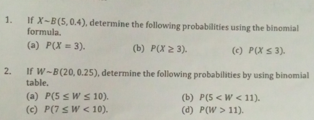 If Xsim B(5,0.4) , determine the following probabilities using the binomial 
formula. 
(a) P(X=3). (b) P(X≥ 3). 
(c) P(X≤ 3). 
2. If Wsim B(20,0.25) , determine the following probabilities by using binomial 
table. 
(a) P(5≤ W≤ 10). (b) P(5 . 
(c) P(7≤ W<10). (d) P(W>11).