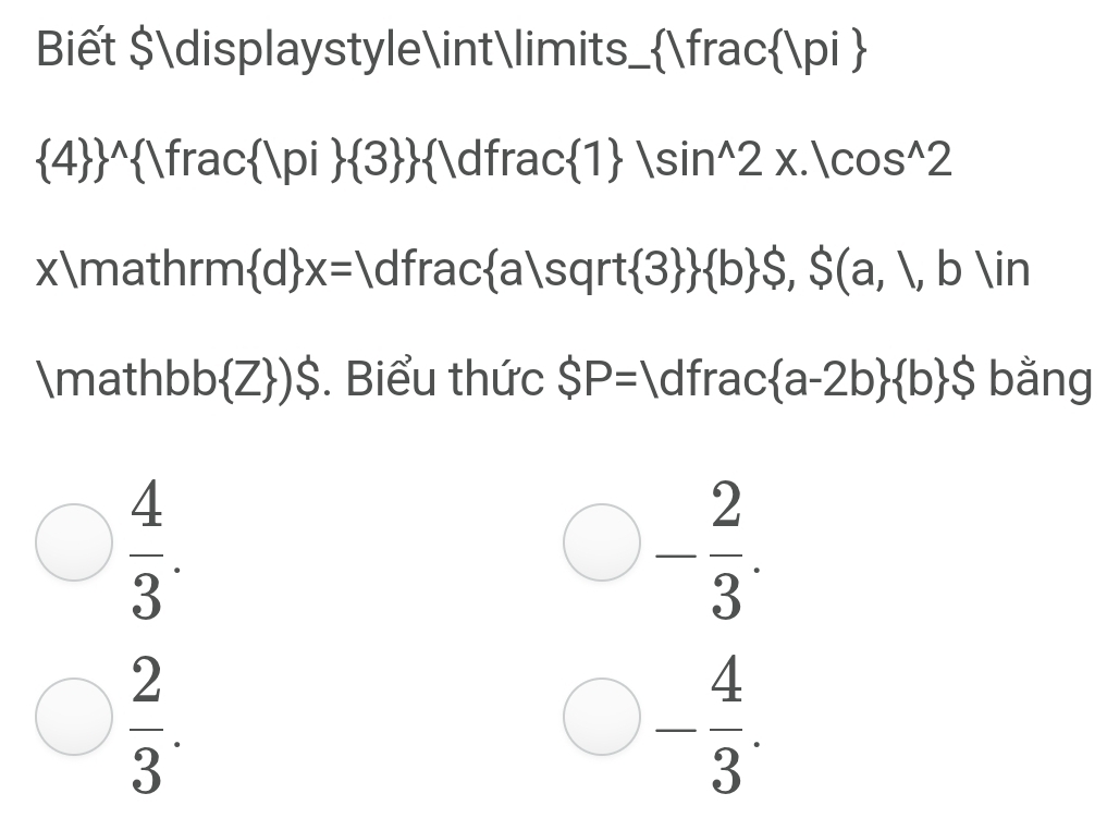 Biết $displaystyle∈tlimits_ frac |pi 
 4  ^wedge   Vfrac Vpi  3  1dfrac 1 |sin^(wedge)2x.|cos^(wedge)2
xmathrm  d x=1 C Ifrac a|sqrt 3   b S,S(a,l,b)in
math b b Z )$ . Biểu thức SP=1 dfrac  a-2b  b $ bằng
 4/3 . 
bigcirc - 2/3 .
 2/3 . 
_  - 4/3 . 
^