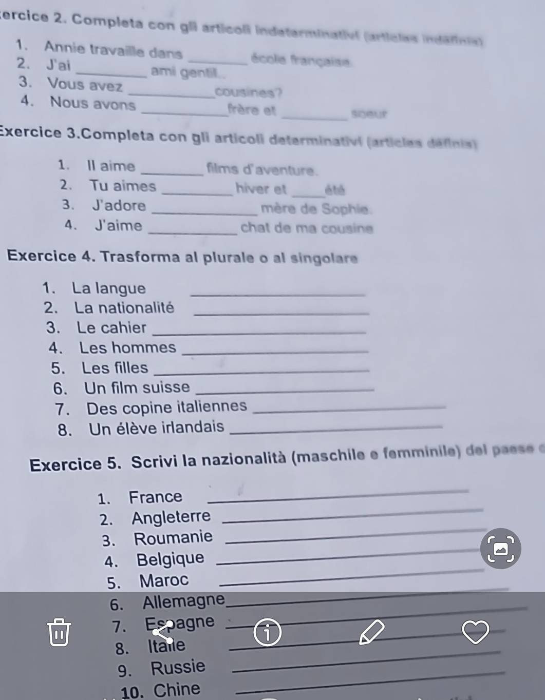 ercice 2. Completa con gli articoli indeterminativl (artícles indéfinia) 
1. Annie travaille dans _école française 
2. J'ai _ami gentil.. 
3. Vous avez 
_cousines? 
4. Nous avons _frère et 
_soeur 
Exercice 3.Completa con gli articoli determinativi (articles définis) 
1. ll aime _films d'aventure. 
2. Tu aimes _hiver et _é té 
3. J'adore _mère de Sophie. 
4. J'aime _chat de ma cousine 
Exercice 4. Trasforma al plurale o al singolare 
1. La langue_ 
2. La nationalité_ 
3. Le cahier_ 
4. Les hommes_ 
5. Les filles_ 
6. Un film suisse_ 
7. Des copine italiennes_ 
8. Un élève irlandais_ 
Exercice 5. Scrivi la nazionalità (maschile e femminile de ae 
_ 
1. France 
_ 
_ 
2. Angleterre 
_ 
3. Roumanie 
4. Belgique 
5. Maroc 
_ 
6. Allemagne 
_ 
_ 
_ 
_ 
7. Espagne_ 
_ 
8. Itare__ 
9. Russie_ 
10. Chine