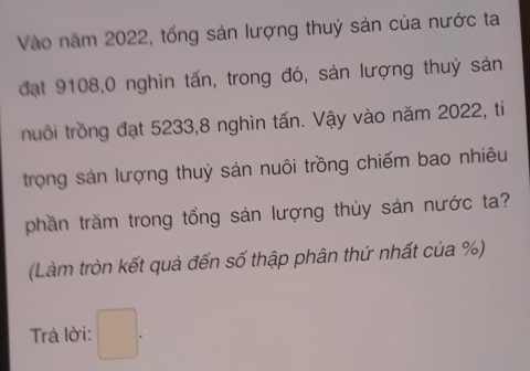 Vào năm 2022, tổng sản lượng thuỷ sản của nước ta 
đạt 9108, 0 nghìn tấn, trong đó, sản lượng thuỷ sản 
nuổi trồng đạt 5233, 8 nghìn tấn. Vậy vào năm 2022, ti 
trọng sản lượng thuỷ sản nuôi trồng chiếm bao nhiêu 
phần trăm trong tổng sản lượng thủy sản nước ta? 
(Làm tròn kết quả đến số thập phân thứ nhất của %) 
Trả lời: