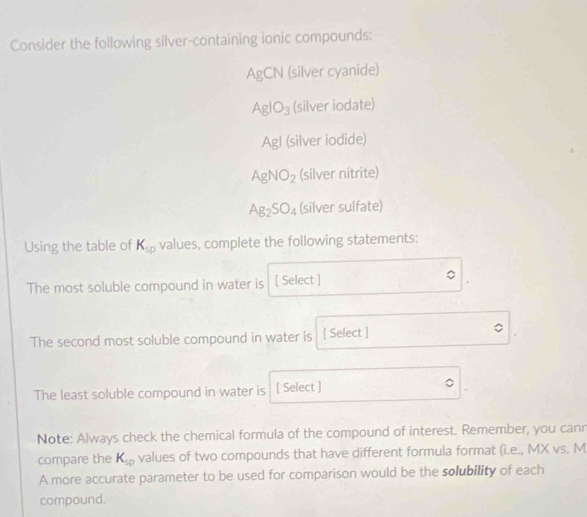 Consider the following silver-containing ionic compounds:
A gCN (silver cyanide)
AgIO_3 (silver iodate)
Agl (silver iodide)
AgNO_2 (silver nitrite)
Ag_2SO_4 (silver sulfate)
Using the table of K_sp values, complete the following statements:
The most soluble compound in water is [ Select ]
The second most soluble compound in water is [ Select ]
The least soluble compound in water is [ Select ]
Note: Always check the chemical formula of the compound of interest. Remember, you canr
compare the K_sp values of two compounds that have different formula format (i.e., MX vs. M
A more accurate parameter to be used for comparison would be the solubility of each
compound.