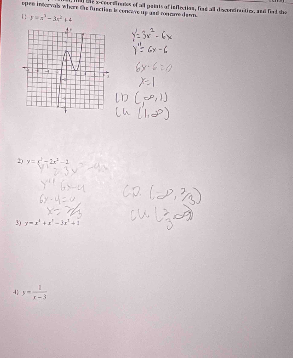 al, fild the x-coordinates of all points of inflection, find all discontinuities, and find the_ 
open intervals where the function is concave up and concave down._ 
1) y=x^3-3x^2+4
2) y=x^3-2x^2-2
3) y=x^4+x^3-3x^2+1
4) y= 1/x-3 