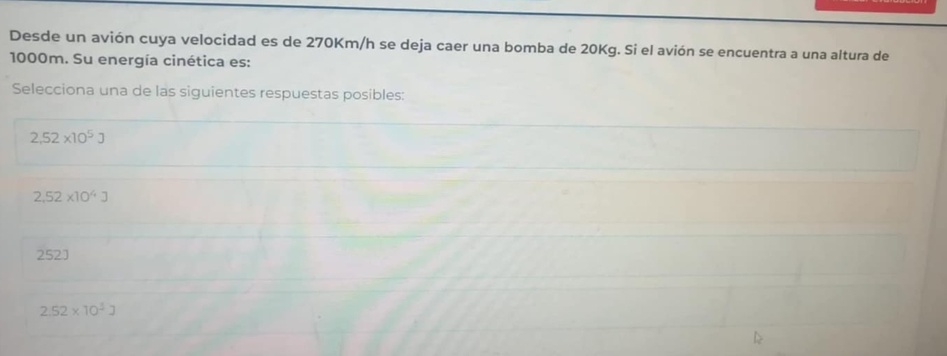 Desde un avión cuya velocidad es de 270Km/h se deja caer una bomba de 20Kg. Si el avión se encuentra a una altura de
1000m. Su energía cinética es:
Selecciona una de las siguientes respuestas posibles:
2,52* 10^5J
2.52* 10^4J
252
2.52* 10^3J