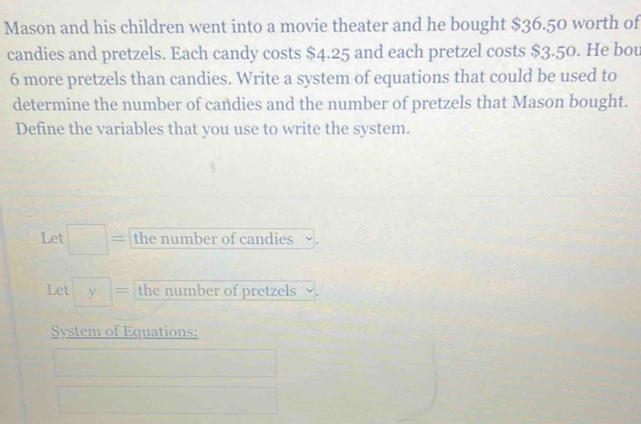 Mason and his children went into a movie theater and he bought $36.50 worth of 
candies and pretzels. Each candy costs $4.25 and each pretzel costs $3.50. He bou
6 more pretzels than candies. Write a system of equations that could be used to 
determine the number of candies and the number of pretzels that Mason bought. 
Define the variables that you use to write the system. 
Let □ = the number of candies 
Let y= the number of pretzels 
System of Equations: