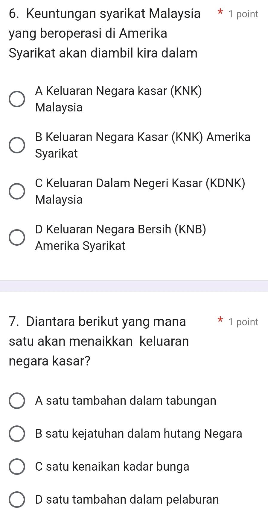 Keuntungan syarikat Malaysia * 1 point
yang beroperasi di Amerika
Syarikat akan diambil kira dalam
A Keluaran Negara kasar (KNK)
Malaysia
B Keluaran Negara Kasar (KNK) Amerika
Syarikat
C Keluaran Dalam Negeri Kasar (KDNK)
Malaysia
D Keluaran Negara Bersih (KNB)
Amerika Syarikat
7. Diantara berikut yang mana 1 point
satu akan menaikkan keluaran
negara kasar?
A satu tambahan dalam tabungan
B satu kejatuhan dalam hutang Negara
C satu kenaikan kadar bunga
D satu tambahan dalam pelaburan