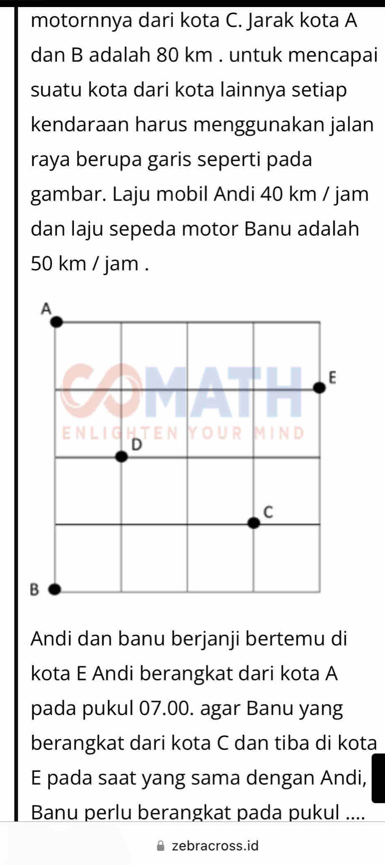 motornnya dari kota C. Jarak kota A
dan B adalah 80 km. untuk mencapai 
suatu kota dari kota lainnya setiap 
kendaraan harus menggunakan jalan 
raya berupa garis seperti pada 
gambar. Laju mobil Andi 40 km / jam
dan laju sepeda motor Banu adalah
50 km / jam. 
Andi dan banu berjanji bertemu di 
kota E Andi berangkat dari kota A 
pada pukul 07.00. agar Banu yang 
berangkat dari kota C dan tiba di kota 
E pada saat yang sama dengan Andi, 
Banu perlu berangkat pada pukul .... 
zebracross.id