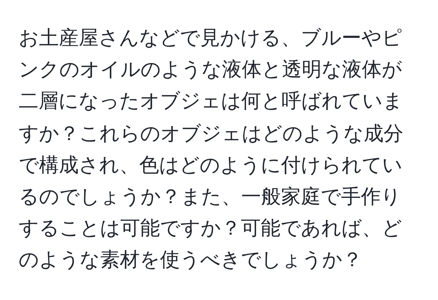 お土産屋さんなどで見かける、ブルーやピンクのオイルのような液体と透明な液体が二層になったオブジェは何と呼ばれていますか？これらのオブジェはどのような成分で構成され、色はどのように付けられているのでしょうか？また、一般家庭で手作りすることは可能ですか？可能であれば、どのような素材を使うべきでしょうか？