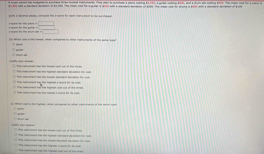 A music school has budgeted to purchase three musical instruments. They plan to purchase a piano costing $3,050, a guitar costing $600, and a drum set costing $550. The mean cost for a plano is
$3,950 with a standard deviation of $2,500. The mean cost for a guitar is $550 with a standard deviation of $200. The mean cost for drums is $650 with a standard deviation of $100
(a)To 2 decimal places, compute the z-score for each instrument to be purchased.
z-score for the piano =□
z-score for the gulta =□
z-score for the drum set=□
(b) Which cost is the lowest, when compared to other instruments of the same type?
piano
guitar
drum set
Justify your answer.
This instrument has the lowest cost out of the three.
This instrument has the highest standard deviation for cost.
This instrument has the lowest standard deviation for cost.
This instrument has the highest z-score for its cost.
This instrument has the highest cost out of the three.
This instrument has the lowest z-score for its cost.
(c) Which cost is the highest, when compared to other instruments of the same type?
piano
guitar
drum set
Justify your answer
This instrument has the lowest cost out of the three.
This instrument has the highest standard deviation for cost.
This instrument has the lowest standard deviation for cost.
This instrument has the highest z-score for its cost.
This instrument has the highest cost out of the three.