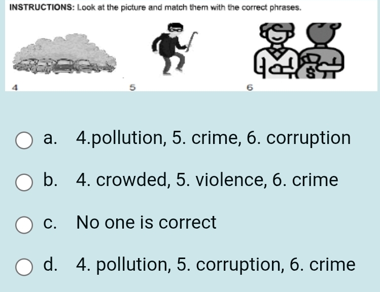 INSTRUCTIONS: Look at the picture and match them with the correct phrases.
4
5
6
a. 4.pollution, 5. crime, 6. corruption
b. 4. crowded, 5. violence, 6. crime
c. No one is correct
d. 4. pollution, 5. corruption, 6. crime