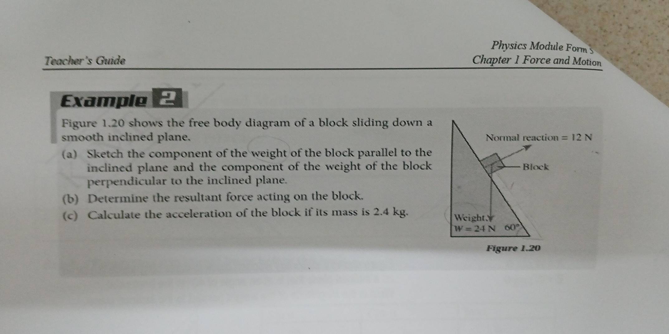 Physics Module Forms 
Teacher's Guide Chapter 1 Force and Motion 
Example - 
Figure 1.20 shows the free body diagram of a block sliding down a 
smooth inclined plane. Normal reaction =12N
(a) Sketch the component of the weight of the block parallel to the 
inclined plane and the component of the weight of the block . Block 
perpendicular to the inclined plane. 
(b) Determine the resultant force acting on the block. 
(c) Calculate the acceleration of the block if its mass is 2.4 kg. 
WeightY
W=24N 60°
Figure 1.20