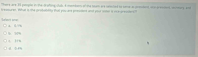 There are 35 people in the drafting club. 4 members of the team are selected to serve as president, vice-president, secretary, and
treasurer. What is the probability that you are president and your sister is vice-president??
Select one:
a. 0.1%
b. 50%
c. 31%
d。 0.4%