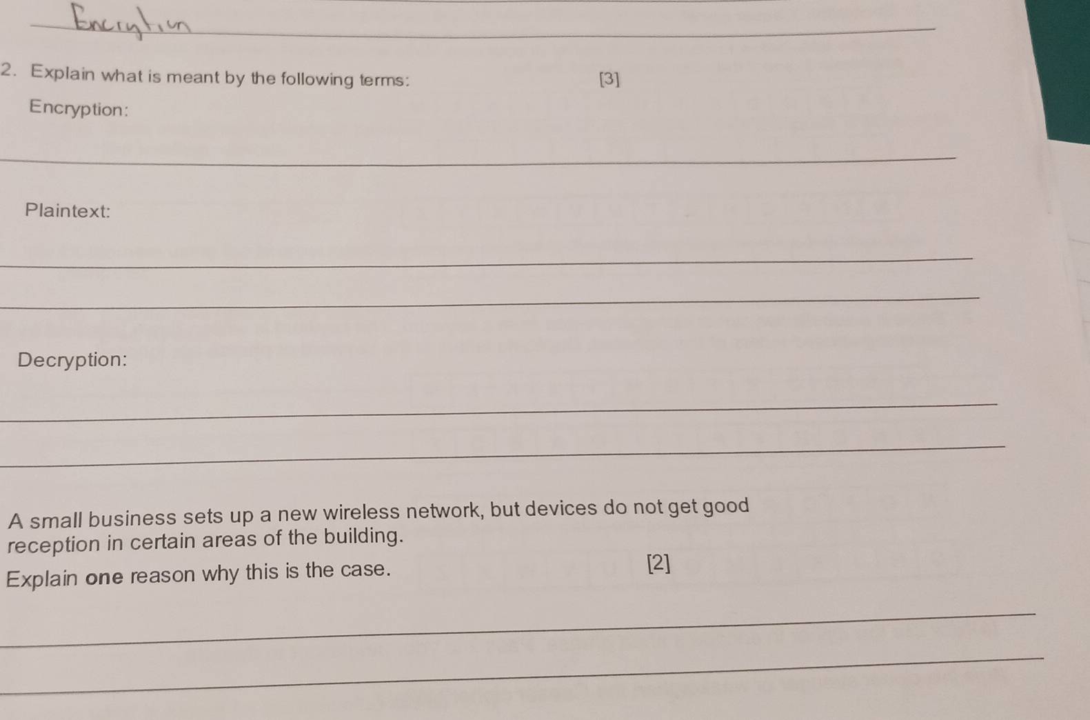 Explain what is meant by the following terms: [3] 
Encryption: 
_ 
Plaintext: 
_ 
_ 
Decryption: 
_ 
_ 
A small business sets up a new wireless network, but devices do not get good 
reception in certain areas of the building. 
Explain one reason why this is the case. [2] 
_ 
_