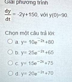 Giải phương trình
 dy/dt =-2y+150 , với y(0)=90. 
Chọn một câu trả lời:
a. y=10e^(-2t)+80
b. y=25e^(-2t)+65
C. y=15e^(-2t)+75
d. y=20e^(-2t)+70