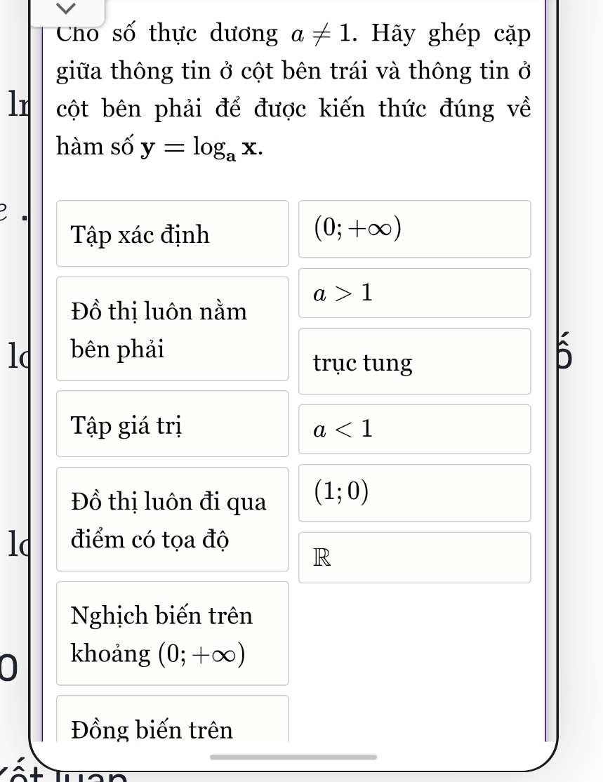 Cho số thực dương a!= 1. Hãy ghép cặp 
giữa thông tin ở cột bên trái và thông tin ở 
lr cột bên phải để được kiến thức đúng về 
hàm số y=log _ax. 
. 
Tập xác định
(0;+∈fty )
a>1
Đồ thị luôn nằm 
lc bên phải 
trục tung 
5 
Tập giá trị a<1</tex> 
Đồ thị luôn đi qua (1;0)
lc điểm có tọa độ 
R 
Nghịch biến trên 
● khoảng (0;+∈fty )
Đồng biến trên