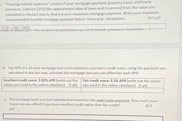 "Housing-related expenses” consist of your mortgage payment, property taxes, and home 
insurance. Subtract $250 (the approximate value of taxes and insurance) from the value you 
calculated in the last step to find out your maximum mortgage payment. Write your maximum 
recommended monthly mortgage payment below. Show your calculations. (0.5 pt)
1725-250=1475
chlaak, N. Wahle 2021 - This content is protected and may not be shared, uploaded or distributed. 1 
d. The APR of a 30-year mortgage loan varies based on a person’s credit score. Using the payment you 
calculated in the last step, calculate the mortgage loan you can afford for each APR. 
e. The mortgage loans you just calculated are based on the exact same payment. How much more 
house can you afford if you have excellent credit rather than fair credit? (0.5 
pt)