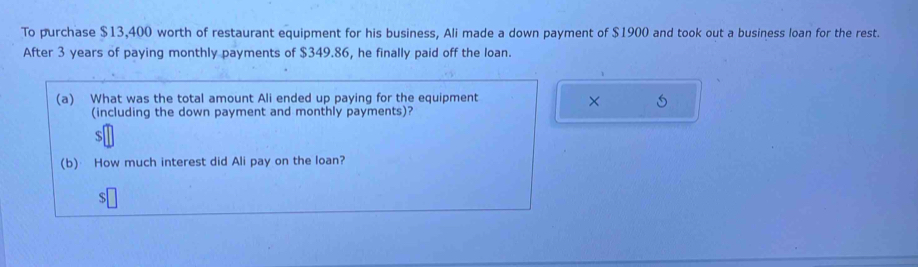 To purchase $13,400 worth of restaurant equipment for his business, Ali made a down payment of $1900 and took out a business loan for the rest. 
After 3 years of paying monthly payments of $349.86, he finally paid off the loan. 
(a) What was the total amount Ali ended up paying for the equipment 
× 
(including the down payment and monthly payments)?
$
(b) How much interest did Ali pay on the loan?