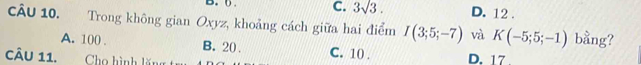 C. 3sqrt(3). 
B. 0. D. 12.
CâU 10. Trong không gian Oxyz, khoảng cách giữa hai điểm I(3;5;-7) và K(-5;5;-1) bằng?
A. 100. B. 20. C. 10. D. 17.
CÂu 11. Cho hình lăng t=