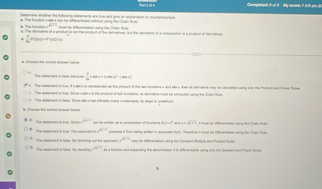 Completed: 8 of 9 | My score: 7.5/9 pts (8
Determine whether the following statements are true and give an explanation or counterexample.
a. The function x sin x can be differentiated without using the Chain Rule.
b. The function e sqrt(x+1) must be differentiated using the Chain Rule.
c. The derivative of a product is not the product of the derivatives, but the derivative of a composition is a product of derivatives
d.  d/dx P(Q(x))=P'(x)Q'(x)
a. Choose the correct answer below.
A
The statement is false because  d/dx x sin x=(xsin x)'· (sin x)'
8. The statement is true. If x sin x is represented as the product of the two functions x and sin x, then its derivative may be calculated using only the Product and Power Rules.
C. The statement is true. Since x sin x is the product of two functions, its derivative must be computed using the Chain Rule.
D. The statement is false. Since sin x has infinitely many x-intercepts, its slope is undefined.
b. Choose the correct answer below.
A. The statement is true. Since e^(sqrt(x+1)) can be written as a composition of functions f(u)=e^u and u=sqrt(x+1) , it must be differentiated using the Chain Rule.
B. The statement is true. The exponent in e^(sqrt(x+1)) prevents it from being written in expanded form. Therefore it must be differentiated using the Chain Rule.
C The statement is false. By factoring out the exponent, e^(sqrt(x+1)) may be differentiated using the Constant Multiple and Product Rules.
D. The statement is false. By rewriting e^(sqrt(x+1)) as a fraction and expanding the denominator, it is differentiable using only the Quotient and Power Rules.