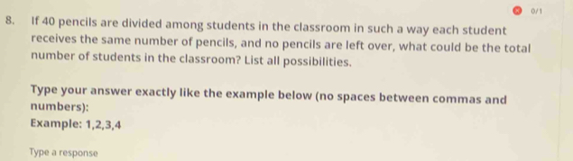 0/1 
8. If 40 pencils are divided among students in the classroom in such a way each student 
receives the same number of pencils, and no pencils are left over, what could be the total 
number of students in the classroom? List all possibilities. 
Type your answer exactly like the example below (no spaces between commas and 
numbers): 
Example: 1, 2, 3, 4
Type a response