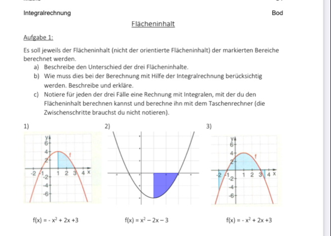 Integralrechnung Bod
Flächeninhalt
Aufgabe 1:
Es soll jeweils der Flächeninhalt (nicht der orientierte Flächeninhalt) der markierten Bereiche
berechnet werden.
a) Beschreibe den Unterschied der drei Flächeninhalte.
b) Wie muss dies bei der Berechnung mit Hilfe der Integralrechnung berücksichtig
werden. Beschreibe und erkläre.
c) Notiere für jeden der drei Fälle eine Rechnung mit Integralen, mit der du den
Flächeninhalt berechnen kannst und berechne ihn mit dem Taschenrechner (die
Zwischenschritte brauchst du nicht notieren).
1)
3)
f(x)=-x^2+2x+3 f(x)=x^2-2x-3
f(x)=-x^2+2x+3