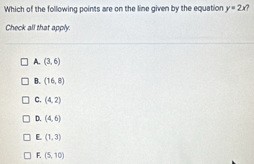 Which of the following points are on the line given by the equation y=2x 7
Check all that apply.
A. (3,6)
B. (16,8)
C. (4,2)
D. (4,6)
E. (1,3)
F. (5,10)