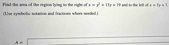 Find the area of the region lying to the right of x=y^2+13y+19 and to the left of x=5y+7. 
(Use symbolic notation and fractions where needed.)
A=□ |