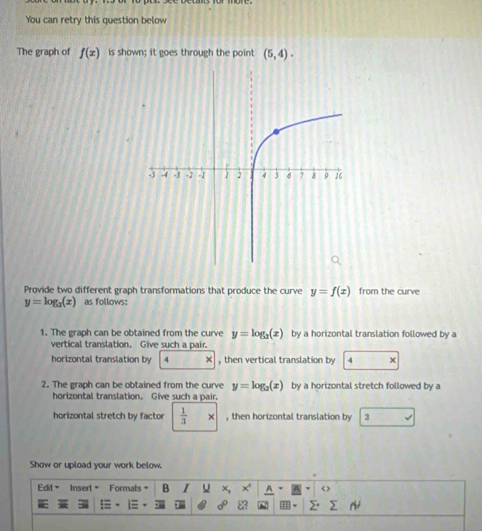 You can retry this question below 
The graph of f(x) is shown; it goes through the point (5,4). 
Provide two different graph transformations that produce the curve y=f(x) from the curve
y=log _2(x) as follows: 
1. The graph can be obtained from the curve y=log _3(x) by a horizontal translation followed by a 
vertical translation. Give such a pair. 
horizontal translation by 4 , then vertical translation by 4
2. The graph can be obtained from the curve y=log _2(x) by a horizontal stretch followed by a 
horizontal translation. Give such a pair. 
horizontal stretch by factor  1/3  × , then horizontal translation by 3
Show or upload your work below. 
Edil" Insert " Formats B I U x, x' < >