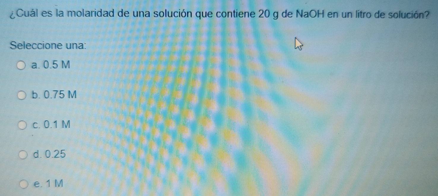 ¿Cuál es la molaridad de una solución que contiene 20 g de NaOH en un litro de solución?
Seleccione una:
a. 0.5 M
b. 0.75 M
c. 0.1 M
d. 0.25
e. 1 M